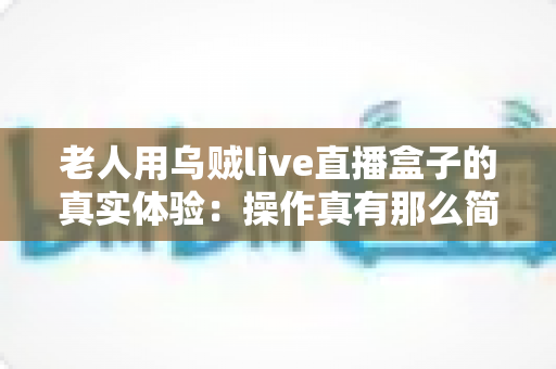 老人用乌贼live直播盒子的真实体验:操作真有那么简单吗?两周实测优缺点全解析 老人用乌贼live直播盒子的真实体验:操作真有那么简单吗?两周实测优缺点全解析