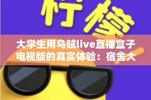 大学生用乌贼live直播盒子电视版的真实体验：宿舍大屏观影全面测评报告