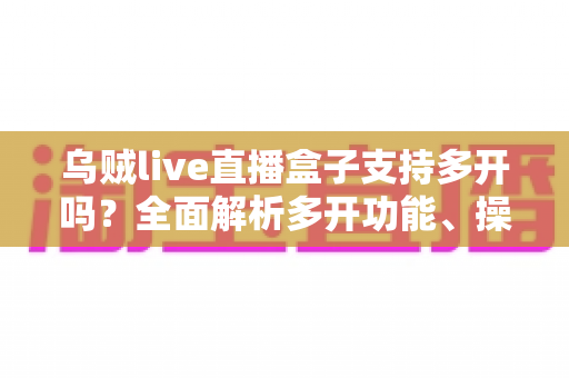 乌贼live直播盒子支持多开吗?全面解析多开功能、操作方法与使用注意事项 乌贼live直播盒子支持多开吗?全面解析多开功能、操作方法与使用注意事项