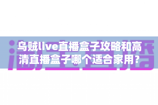 乌贼live直播盒子攻略和高清直播盒子哪个适合家用？家庭用户必看的深度选购指南