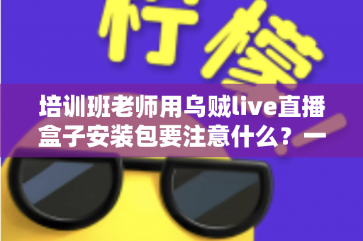 培训班老师用乌贼live直播盒子安装包要注意什么?一站式安装避坑与安全使用指南 培训班老师用乌贼live直播盒子安装包要注意什么?一站式安装避坑与安全使用指南