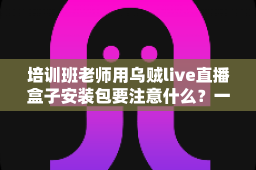培训班老师用乌贼live直播盒子安装包要注意什么?一站式安装避坑与安全使用指南 培训班老师用乌贼live直播盒子安装包要注意什么?一站式安装避坑与安全使用指南