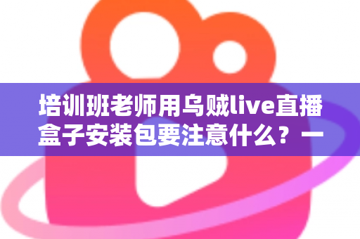 培训班老师用乌贼live直播盒子安装包要注意什么？一站式安装避坑与安全使用指南