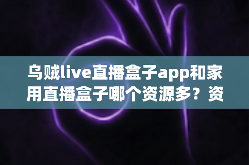 乌贼live直播盒子app和家用直播盒子哪个资源多？资源、体验与选择全解析