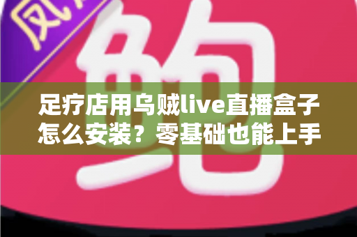 足疗店用乌贼live直播盒子怎么安装?零基础也能上手的完整安装教程与运营指南 足疗店用乌贼live直播盒子怎么安装?零基础也能上手的完整安装教程与运营指南
