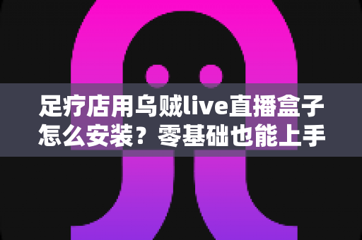 足疗店用乌贼live直播盒子怎么安装?零基础也能上手的完整安装教程与运营指南 足疗店用乌贼live直播盒子怎么安装?零基础也能上手的完整安装教程与运营指南