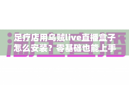 足疗店用乌贼live直播盒子怎么安装?零基础也能上手的完整安装教程与运营指南 足疗店用乌贼live直播盒子怎么安装?零基础也能上手的完整安装教程与运营指南