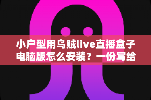 小户型用乌贼live直播盒子电脑版怎么安装?一份写给小空间主播的零基础完整指南 小户型用乌贼live直播盒子电脑版怎么安装?一份写给小空间主播的零基础完整指南
