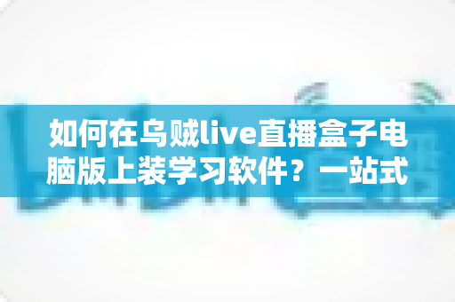 如何在乌贼live直播盒子电脑版上装学习软件?一站式安装教程与实用技巧全解析 如何在乌贼live直播盒子电脑版上装学习软件?一站式安装教程与实用技巧全解析