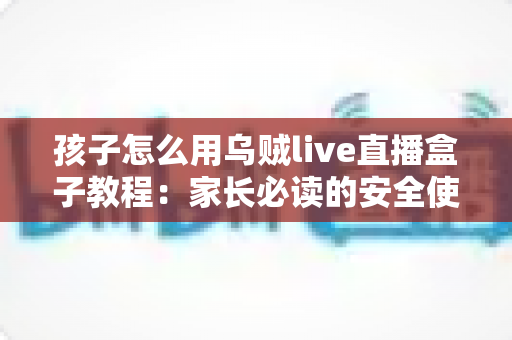 孩子怎么用乌贼live直播盒子教程：家长必读的安全使用与实操全指南