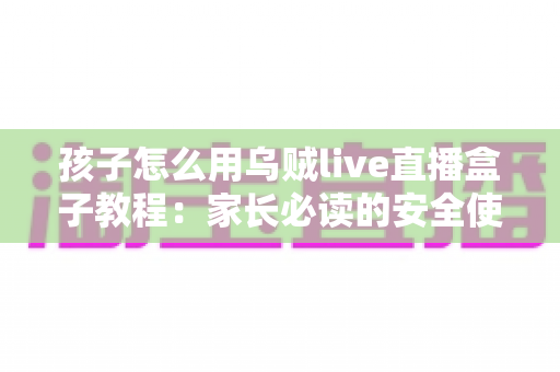 孩子怎么用乌贼live直播盒子教程：家长必读的安全使用与实操全指南