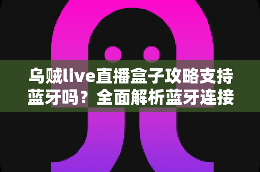 乌贼live直播盒子攻略支持蓝牙吗？全面解析蓝牙连接功能与使用技巧指南