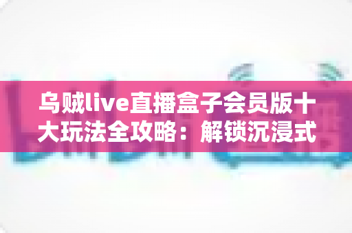 乌贼live直播盒子会员版十大玩法全攻略:解锁沉浸式高清直播新体验的必备指南 乌贼live直播盒子会员版十大玩法全攻略:解锁沉浸式高清直播新体验的必备指南