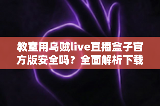 教室用乌贼live直播盒子官方版安全吗？全面解析下载渠道、安全风险与课堂使用指南