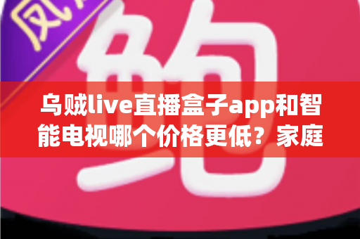 乌贼live直播盒子app和智能电视哪个价格更低？家庭观影省钱方案全面解析
