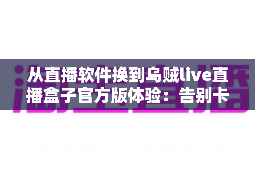 从直播软件换到乌贼live直播盒子官方版体验:告别卡顿与广告的大屏观影升级实录 从直播软件换到乌贼live直播盒子官方版体验:告别卡顿与广告的大屏观影升级实录