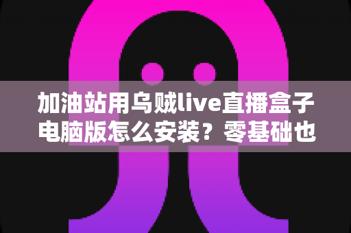 加油站用乌贼live直播盒子电脑版怎么安装?零基础也能看懂的全流程安装教程与实用指南 加油站用乌贼live直播盒子电脑版怎么安装?零基础也能看懂的全流程安装教程与实用指南