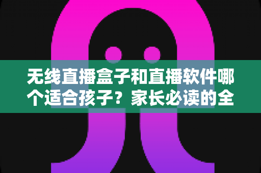 无线直播盒子和直播软件哪个适合孩子?家长必读的全面对比与实用选购指南 无线直播盒子和直播软件哪个适合孩子?家长必读的全面对比与实用选购指南
