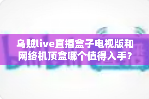 乌贼live直播盒子电视版和网络机顶盒哪个值得入手？2025年最全选购对比指南帮你一次看懂