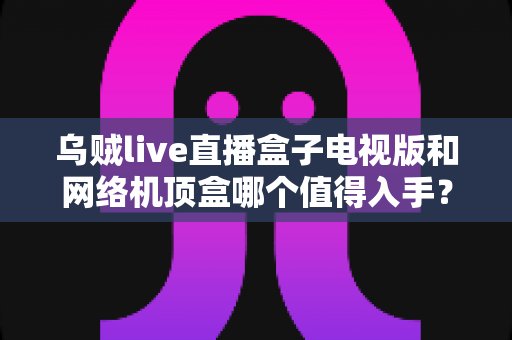 乌贼live直播盒子电视版和网络机顶盒哪个值得入手？2025年最全选购对比指南帮你一次看懂