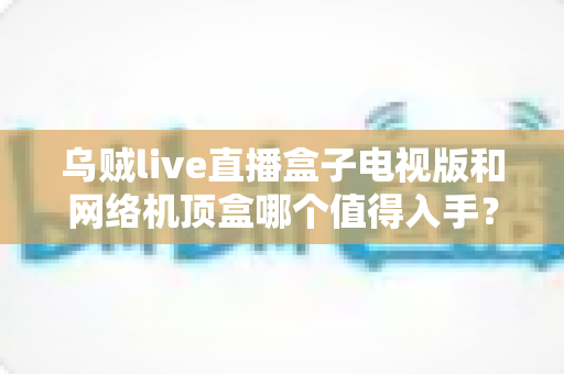 乌贼live直播盒子电视版和网络机顶盒哪个值得入手？2025年最全选购对比指南帮你一次看懂