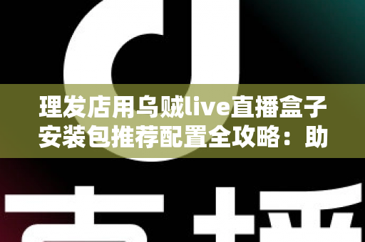理发店用乌贼live直播盒子安装包推荐配置全攻略：助力美业门店打造高人气直播间