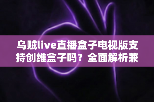 乌贼live直播盒子电视版支持创维盒子吗？全面解析兼容性、安装步骤与使用技巧