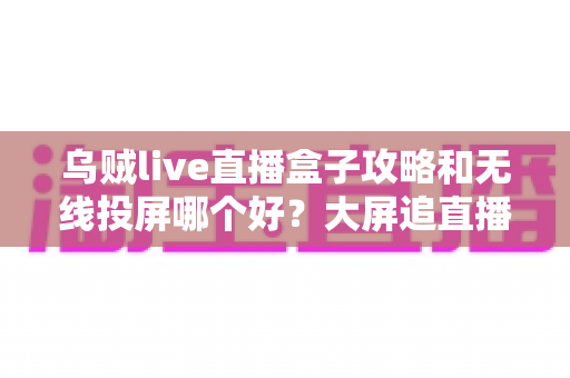 乌贼live直播盒子攻略和无线投屏哪个好？大屏追直播的最优选择全面解析