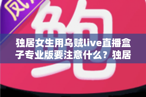 独居女生用乌贼live直播盒子专业版要注意什么?独居女主播安全开播与隐私防护全攻略 独居女生用乌贼live直播盒子专业版要注意什么?独居女主播安全开播与隐私防护全攻略