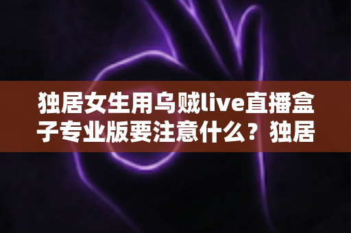 独居女生用乌贼live直播盒子专业版要注意什么?独居女主播安全开播与隐私防护全攻略 独居女生用乌贼live直播盒子专业版要注意什么?独居女主播安全开播与隐私防护全攻略