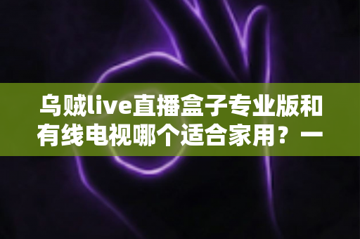乌贼live直播盒子专业版和有线电视哪个适合家用?一篇讲透家庭观影方案选择 乌贼live直播盒子专业版和有线电视哪个适合家用?一篇讲透家庭观影方案选择