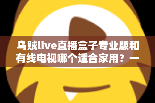 乌贼live直播盒子专业版和有线电视哪个适合家用?一篇讲透家庭观影方案选择 乌贼live直播盒子专业版和有线电视哪个适合家用?一篇讲透家庭观影方案选择