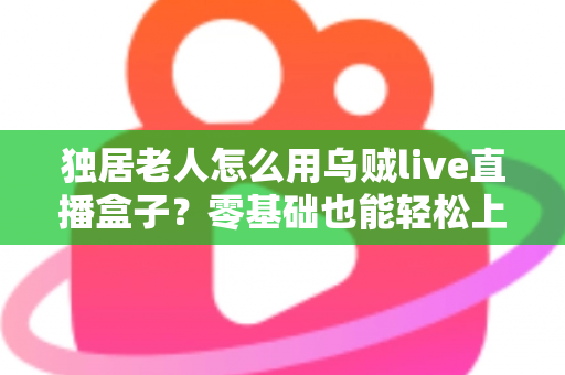 独居老人怎么用乌贼live直播盒子？零基础也能轻松上手的智慧陪伴指南