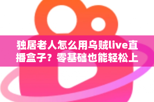 独居老人怎么用乌贼live直播盒子？零基础也能轻松上手的智慧陪伴指南