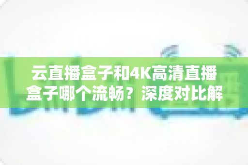 云直播盒子和4K高清直播盒子哪个流畅？深度对比解析帮你选购不踩坑