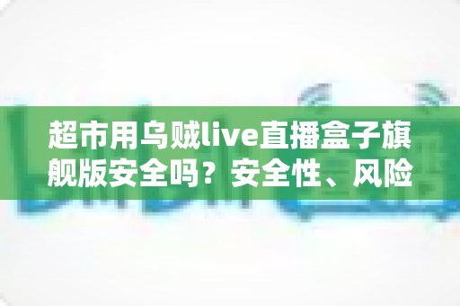 超市用乌贼live直播盒子旗舰版安全吗?安全性、风险与使用建议全解析 超市用乌贼live直播盒子旗舰版安全吗?安全性、风险与使用建议全解析