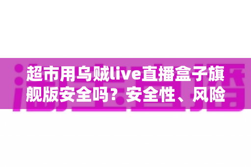 超市用乌贼live直播盒子旗舰版安全吗？安全性、风险与使用建议全解析