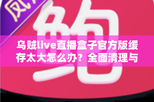 乌贼live直播盒子官方版缓存太大怎么办？全面清理与优化指南