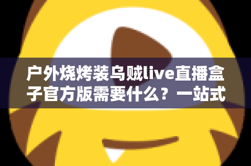 户外烧烤装乌贼live直播盒子官方版需要什么?一站式装备准备与开播全攻略 户外烧烤装乌贼live直播盒子官方版需要什么?一站式装备准备与开播全攻略