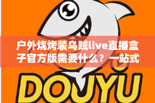 户外烧烤装乌贼live直播盒子官方版需要什么？一站式装备准备与开播全攻略