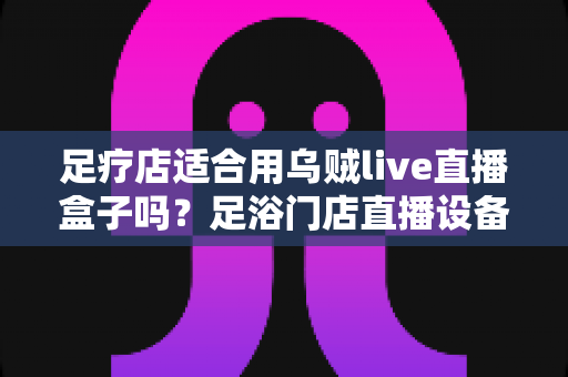 足疗店适合用乌贼live直播盒子吗？足浴门店直播设备选购与营销实操全解析