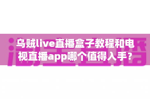 乌贼live直播盒子教程和电视直播app哪个值得入手？新手选购与使用全攻略
