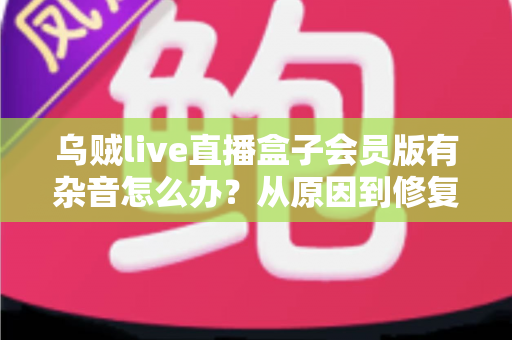 乌贼live直播盒子会员版有杂音怎么办?从原因到修复的全流程实用指南 乌贼live直播盒子会员版有杂音怎么办?从原因到修复的全流程实用指南