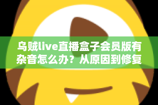 乌贼live直播盒子会员版有杂音怎么办？从原因到修复的全流程实用指南