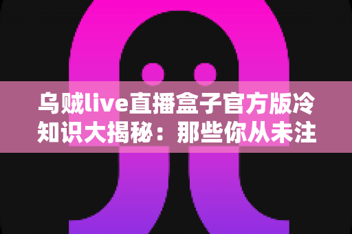 乌贼live直播盒子官方版冷知识大揭秘：那些你从未注意过的隐藏功能与使用技巧