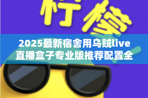 2025最新宿舍用乌贼live直播盒子专业版推荐配置全攻略：学生党低成本打造高清宿舍直播间的必备清单与优化指南