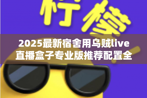 2025最新宿舍用乌贼live直播盒子专业版推荐配置全攻略：学生党低成本打造高清宿舍直播间的必备清单与优化指南