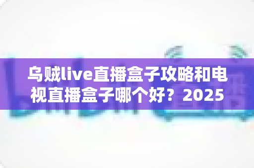 乌贼live直播盒子攻略和电视直播盒子哪个好?2025年家庭观影选购与使用全指南 乌贼live直播盒子攻略和电视直播盒子哪个好?2025年家庭观影选购与使用全指南