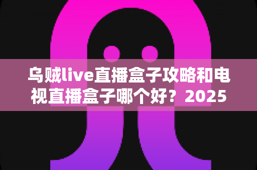 乌贼live直播盒子攻略和电视直播盒子哪个好?2025年家庭观影选购与使用全指南 乌贼live直播盒子攻略和电视直播盒子哪个好?2025年家庭观影选购与使用全指南