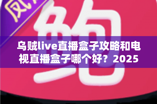 乌贼live直播盒子攻略和电视直播盒子哪个好？2025年家庭观影选购与使用全指南